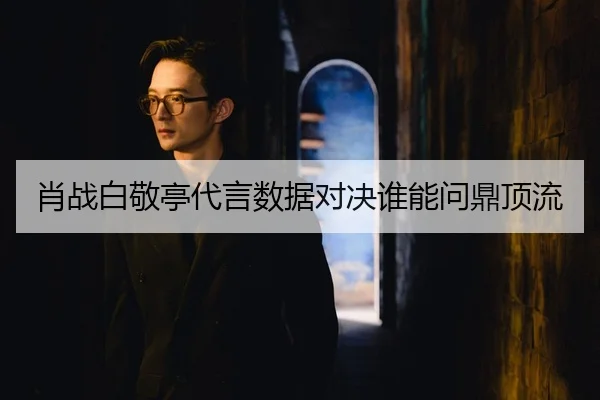 肖战白敬亭代言数据对决谁能问鼎顶流